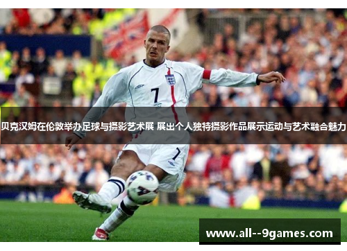 贝克汉姆在伦敦举办足球与摄影艺术展 展出个人独特摄影作品展示运动与艺术融合魅力