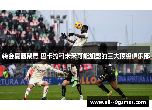 转会夏窗聚焦 巴卡约科未来可能加盟的三大顶级俱乐部