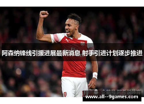 阿森纳锋线引援进展最新消息 射手引进计划逐步推进 阿森纳锋线引援进展最新消息 射手引进计划逐步推进