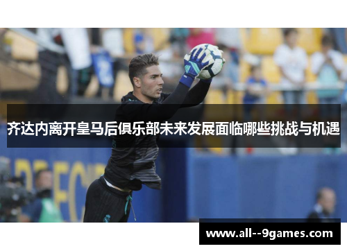 齐达内离开皇马后俱乐部未来发展面临哪些挑战与机遇