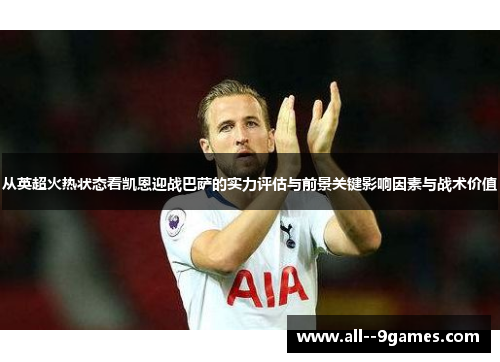 从英超火热状态看凯恩迎战巴萨的实力评估与前景关键影响因素与战术价值