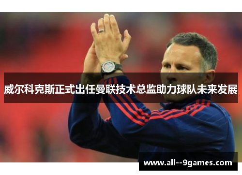 威尔科克斯正式出任曼联技术总监助力球队未来发展 威尔科克斯正式出任曼联技术总监助力球队未来发展