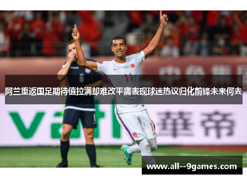 阿兰重返国足期待值拉满却难改平庸表现球迷热议归化前锋未来何去