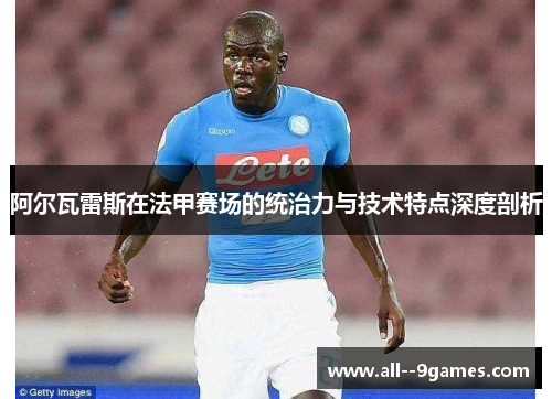 阿尔瓦雷斯在法甲赛场的统治力与技术特点深度剖析