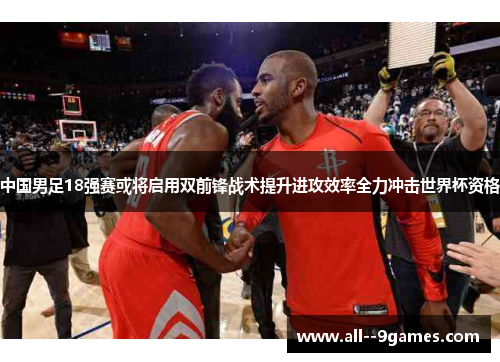中国男足18强赛或将启用双前锋战术提升进攻效率全力冲击世界杯资格